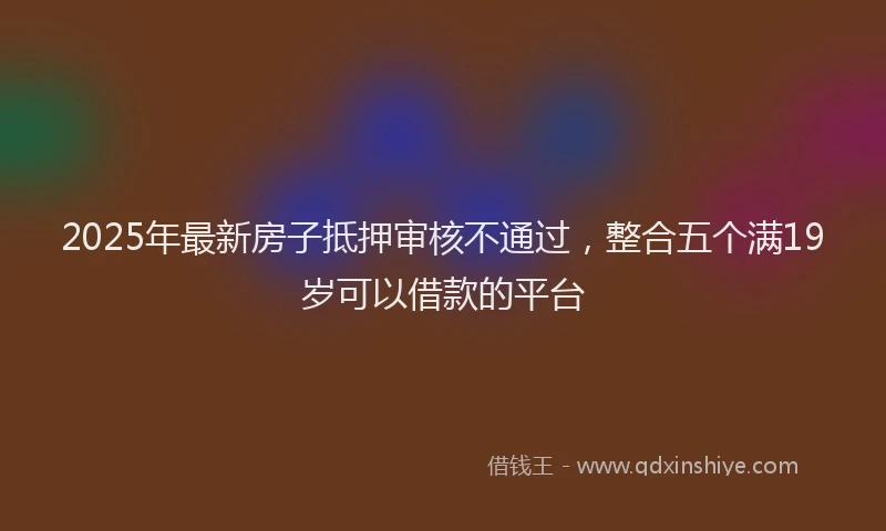 2025年最新房子抵押审核不通过，整合五个满19岁可以借款的平台