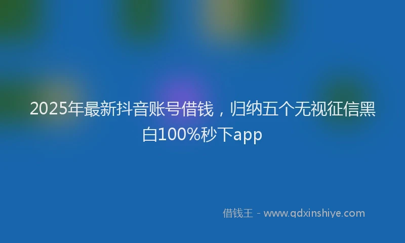 2025年最新抖音账号借钱，归纳五个无视征信黑白100%秒下app