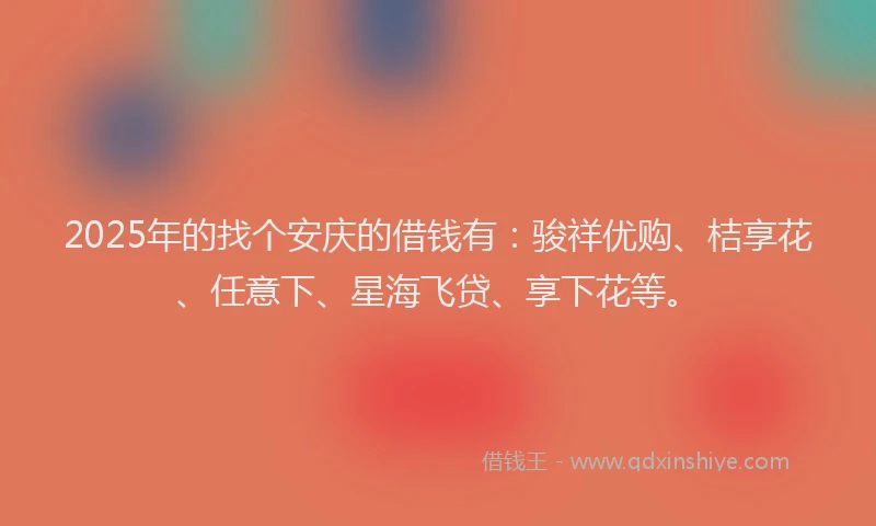2025年的找个安庆的借钱有：骏祥优购、桔享花、任意下、星海飞贷、享下花等。