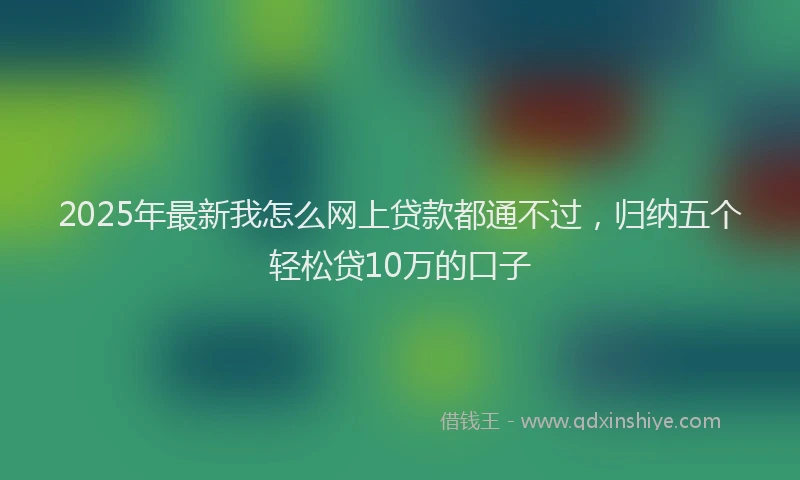 2025年最新我怎么网上贷款都通不过，归纳五个轻松贷10万的口子