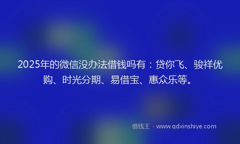 2025年的微信没办法借钱吗有：贷你飞、骏祥优购、时光分期、易借宝、惠众乐等。