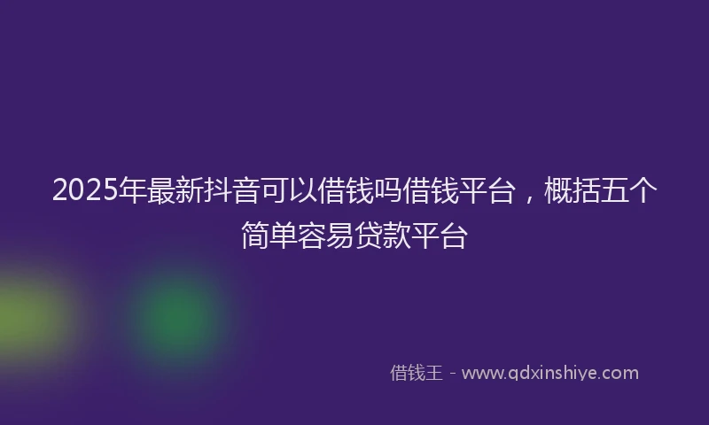 2025年最新抖音可以借钱吗借钱平台，概括五个简单容易贷款平台