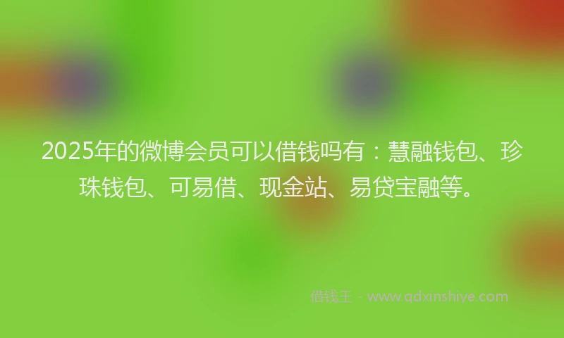 2025年的微博会员可以借钱吗有：慧融钱包、珍珠钱包、可易借、现金站、易贷宝融等。