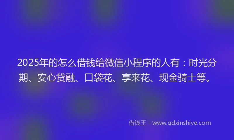 2025年的怎么借钱给微信小程序的人有：时光分期、安心贷融、口袋花、享来花、现金骑士等。