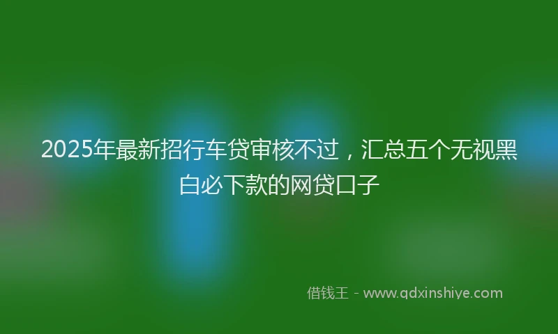 2025年最新招行车贷审核不过，汇总五个无视黑白必下款的网贷口子