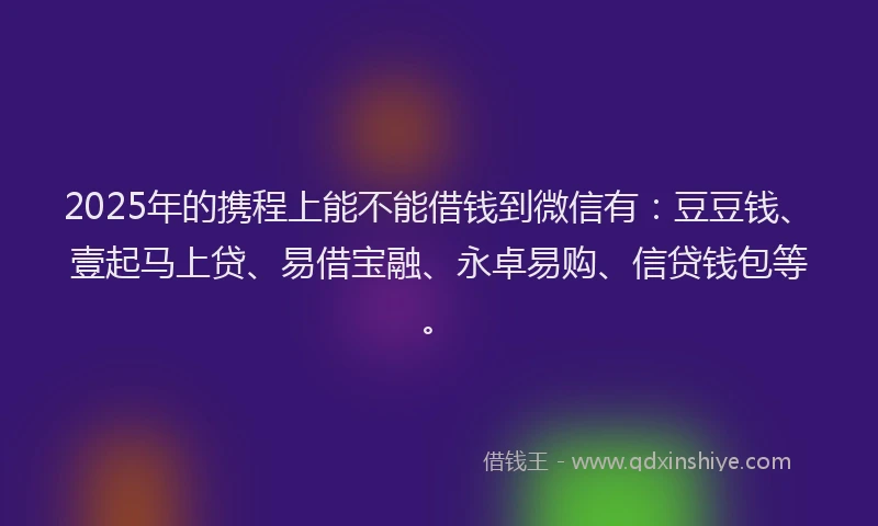 2025年的携程上能不能借钱到微信有：豆豆钱、壹起马上贷、易借宝融、永卓易购、信贷钱包等。