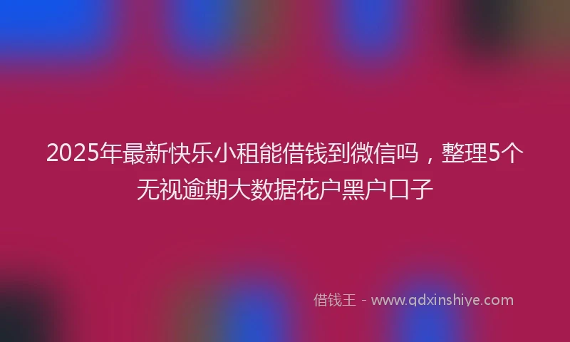 2025年最新快乐小租能借钱到微信吗，整理5个无视逾期大数据花户黑户口子