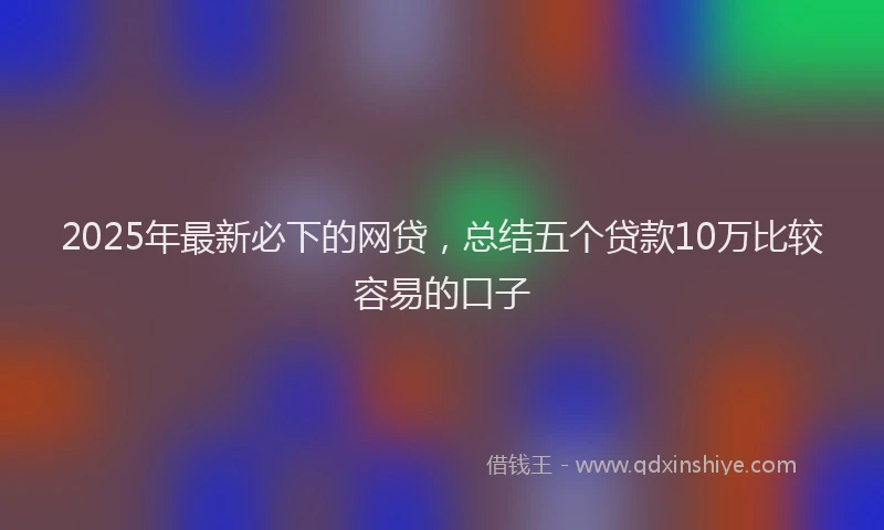 2025年最新必下的网贷，总结五个贷款10万比较容易的口子