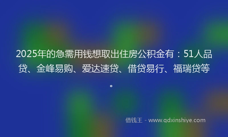 2025年的急需用钱想取出住房公积金有：51人品贷、金峰易购、爱达速贷、借贷易行、福瑞贷等。