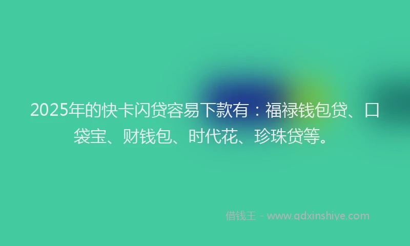 2025年的快卡闪贷容易下款有：福禄钱包贷、口袋宝、财钱包、时代花、珍珠贷等。