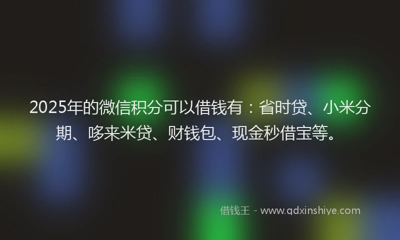 2025年的微信积分可以借钱有：省时贷、小米分期、哆来米贷、财钱包、现金秒借宝等。