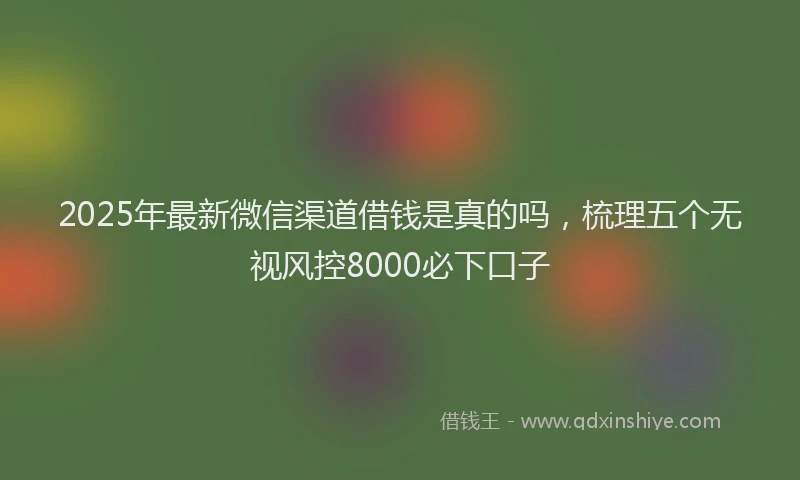 2025年最新微信渠道借钱是真的吗，梳理五个无视风控8000必下口子
