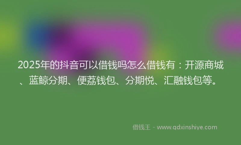2025年的抖音可以借钱吗怎么借钱有：开源商城、蓝鲸分期、便荔钱包、分期悦、汇融钱包等。