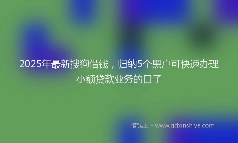 2025年最新搜狗借钱，归纳5个黑户可快速办理小额贷款业务的口子