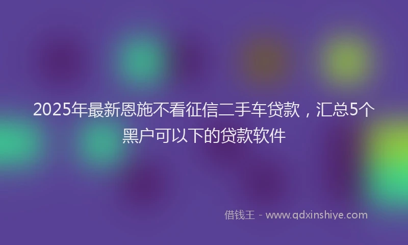 2025年最新恩施不看征信二手车贷款，汇总5个黑户可以下的贷款软件
