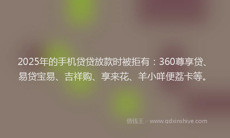 2025年的手机贷贷放款时被拒有：360尊享贷、易贷宝易、吉祥购、享来花、羊小咩便荔卡等。