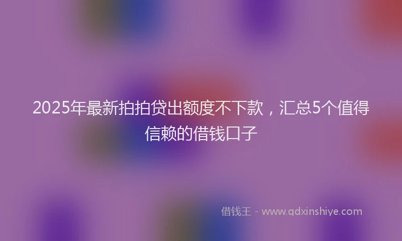 2025年最新拍拍贷出额度不下款，汇总5个值得信赖的借钱口子