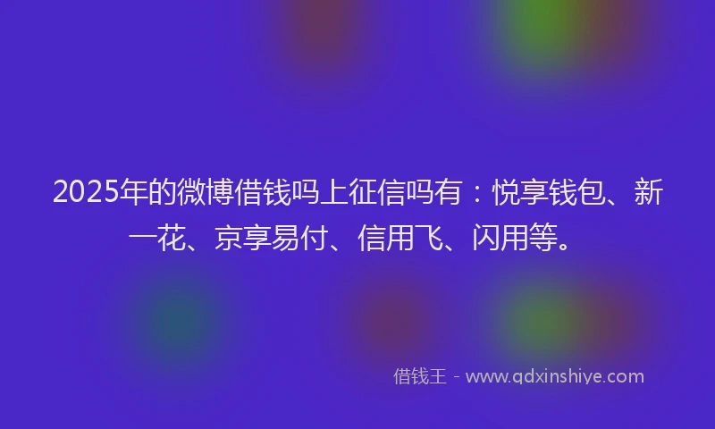 2025年的微博借钱吗上征信吗有：悦享钱包、新一花、京享易付、信用飞、闪用等。