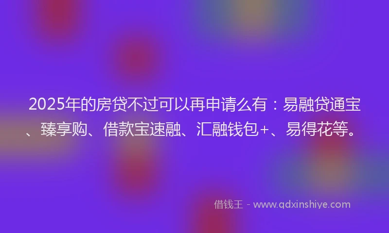 2025年的房贷不过可以再申请么有：易融贷通宝、臻享购、借款宝速融、汇融钱包+、易得花等。