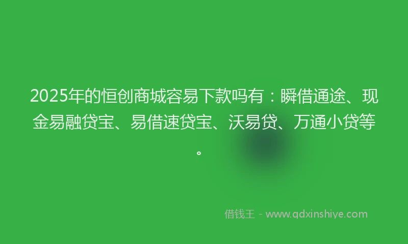 2025年的恒创商城容易下款吗有：瞬借通途、现金易融贷宝、易借速贷宝、沃易贷、万通小贷等。