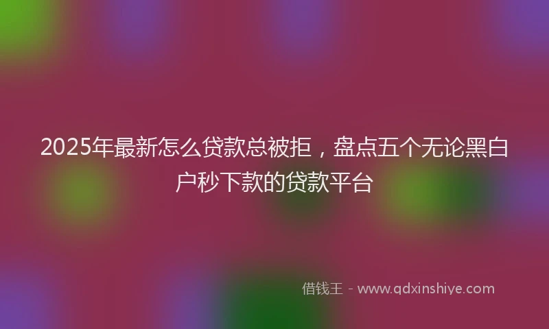 2025年最新怎么贷款总被拒，盘点五个无论黑白户秒下款的贷款平台
