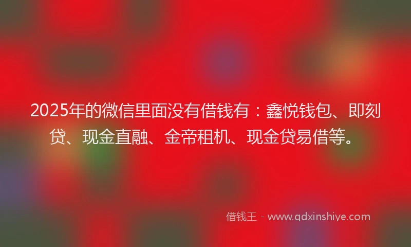 2025年的微信里面没有借钱有：鑫悦钱包、即刻贷、现金直融、金帝租机、现金贷易借等。
