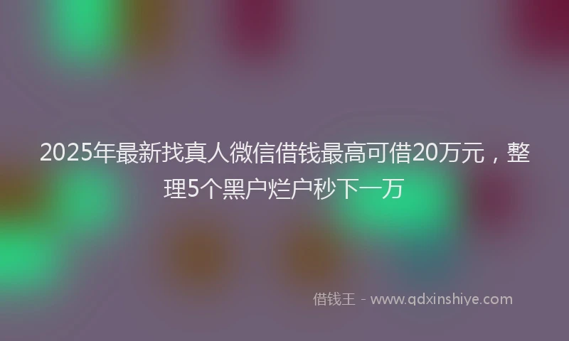 2025年最新找真人微信借钱最高可借20万元，整理5个黑户烂户秒下一万
