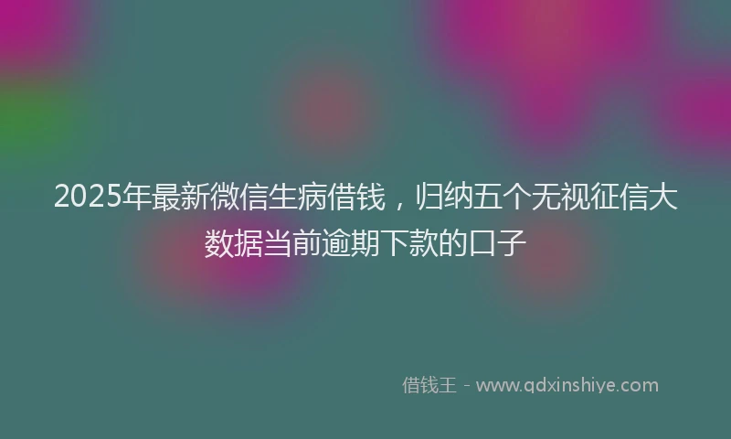 2025年最新微信生病借钱，归纳五个无视征信大数据当前逾期下款的口子