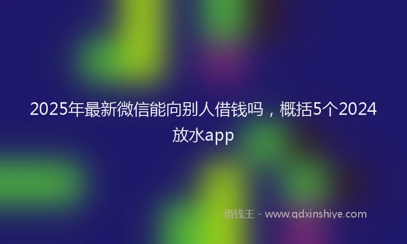 2025年最新微信能向别人借钱吗，概括5个2024放水app