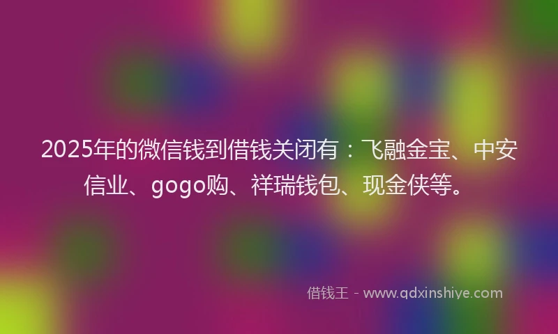 2025年的微信钱到借钱关闭有：飞融金宝、中安信业、gogo购、祥瑞钱包、现金侠等。