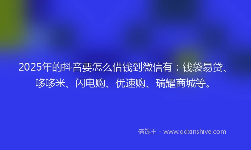 2025年的抖音要怎么借钱到微信有：钱袋易贷、哆哆米、闪电购、优速购、瑞耀商城等。
