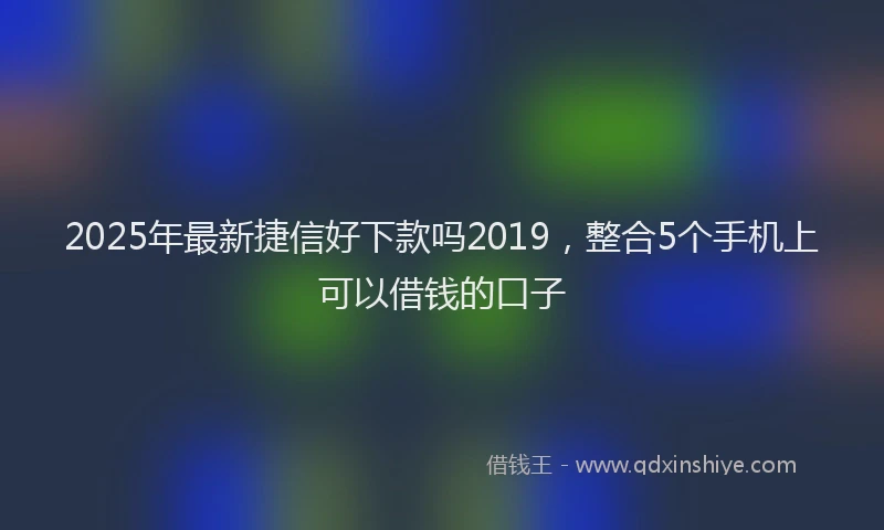 2025年最新捷信好下款吗2019，整合5个手机上可以借钱的口子