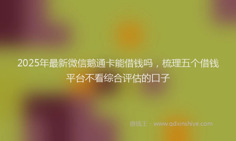 2025年最新微信鹅通卡能借钱吗，梳理五个借钱平台不看综合评估的口子