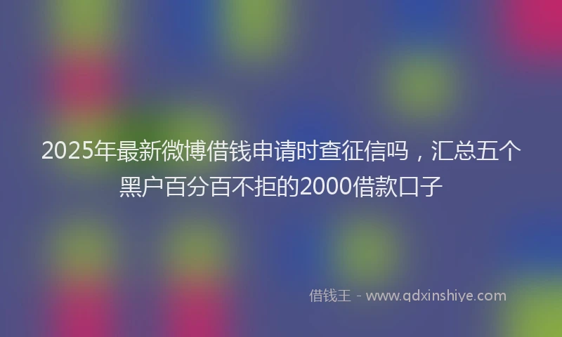 2025年最新微博借钱申请时查征信吗，汇总五个黑户百分百不拒的2000借款口子