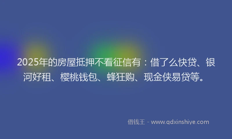 2025年的房屋抵押不看征信有：借了么快贷、银河好租、樱桃钱包、蜂狂购、现金侠易贷等。