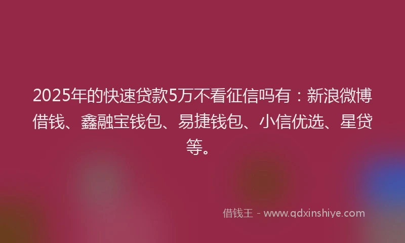 2025年的快速贷款5万不看征信吗有：新浪微博借钱、鑫融宝钱包、易捷钱包、小信优选、星贷等。