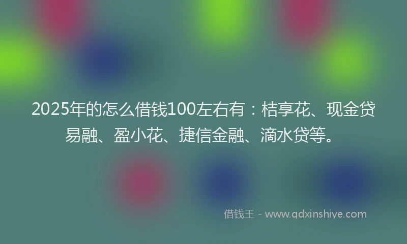 2025年的怎么借钱100左右有：桔享花、现金贷易融、盈小花、捷信金融、滴水贷等。