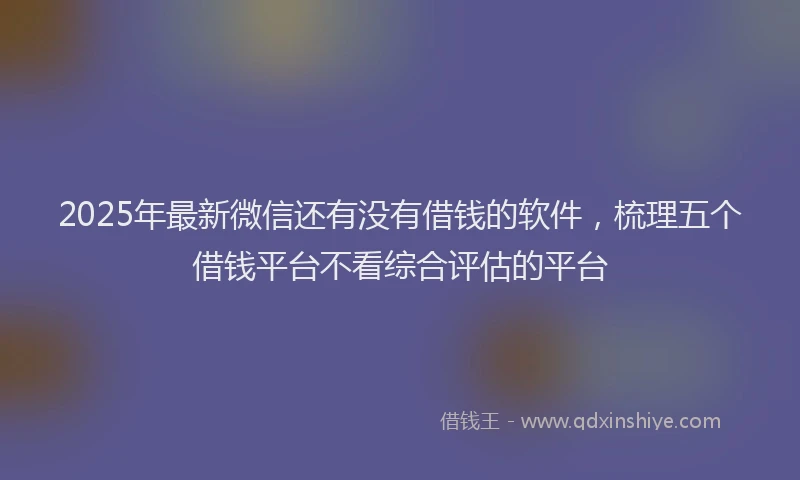 2025年最新微信还有没有借钱的软件，梳理五个借钱平台不看综合评估的平台