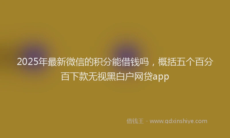 2025年最新微信的积分能借钱吗，概括五个百分百下款无视黑白户网贷app