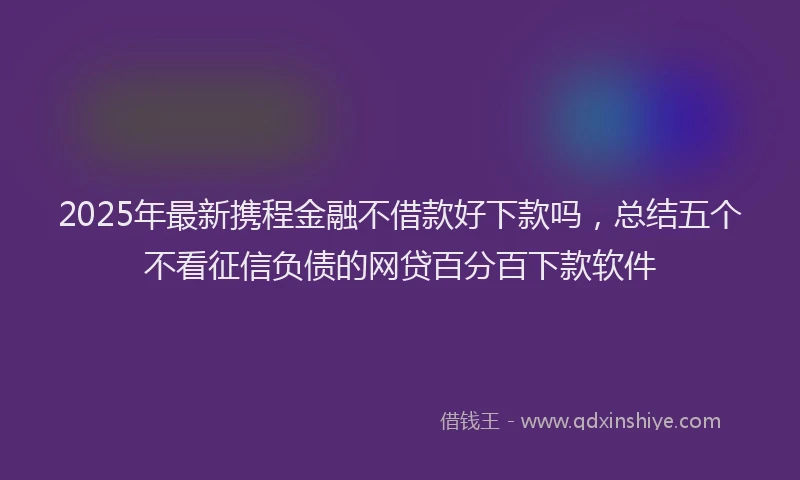 2025年最新携程金融不借款好下款吗，总结五个不看征信负债的网贷百分百下款软件