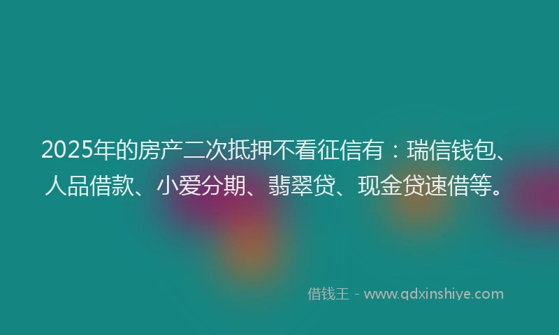 2025年的房产二次抵押不看征信有：瑞信钱包、人品借款、小爱分期、翡翠贷、现金贷速借等。