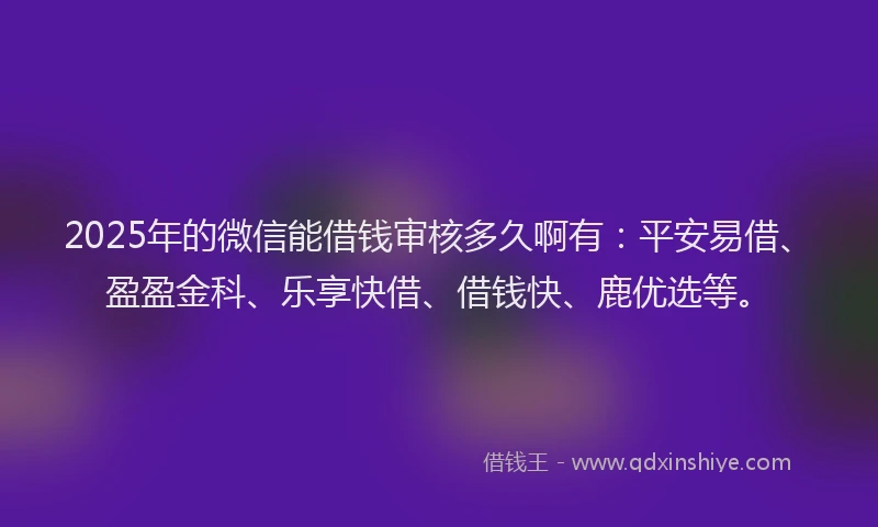 2025年的微信能借钱审核多久啊有：平安易借、盈盈金科、乐享快借、借钱快、鹿优选等。