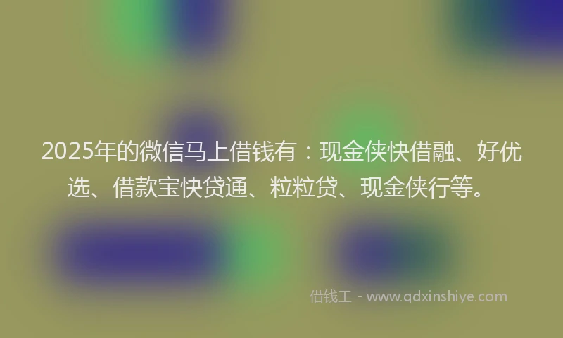 2025年的微信马上借钱有：现金侠快借融、好优选、借款宝快贷通、粒粒贷、现金侠行等。