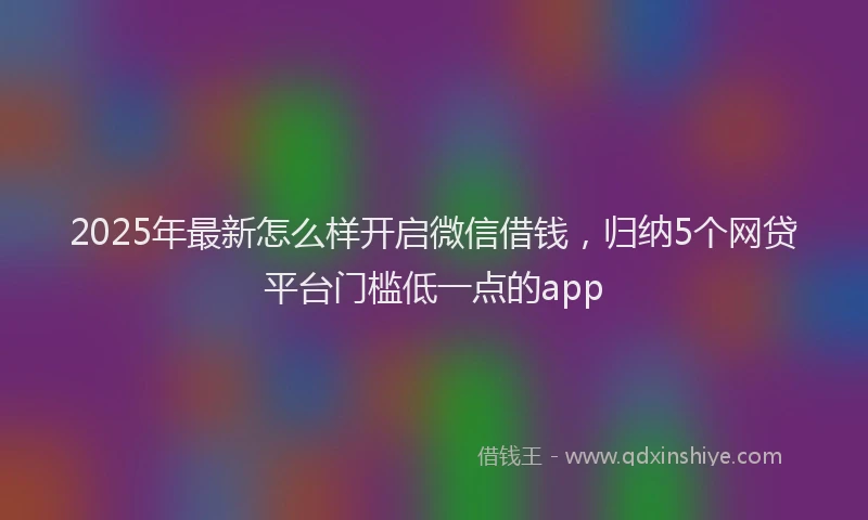 2025年最新怎么样开启微信借钱，归纳5个网贷平台门槛低一点的app