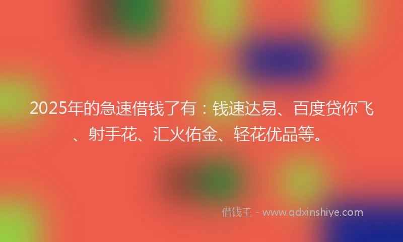 2025年的急速借钱了有：钱速达易、百度贷你飞、射手花、汇火佑金、轻花优品等。