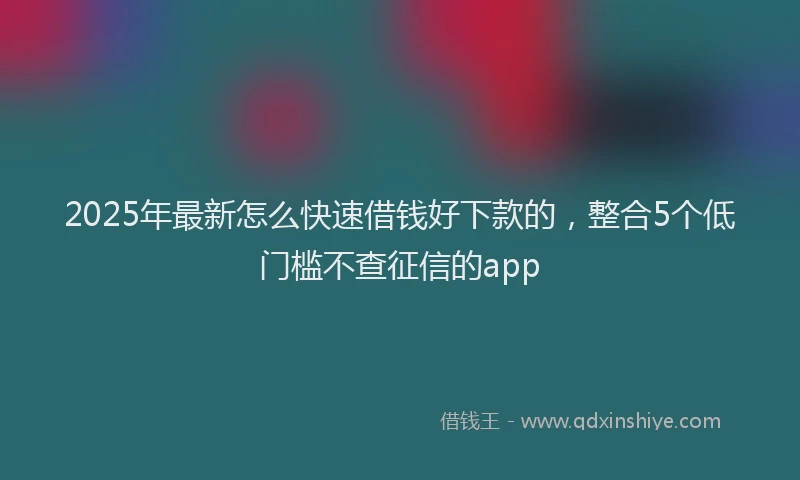 2025年最新怎么快速借钱好下款的，整合5个低门槛不查征信的app