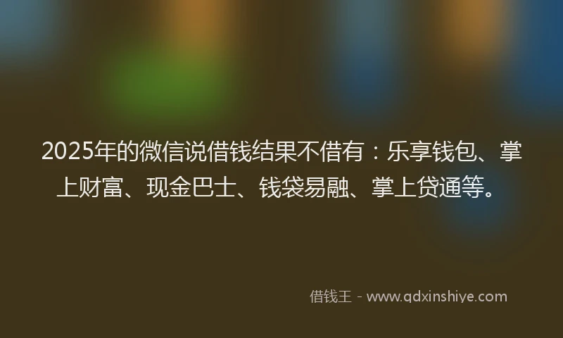 2025年的微信说借钱结果不借有：乐享钱包、掌上财富、现金巴士、钱袋易融、掌上贷通等。