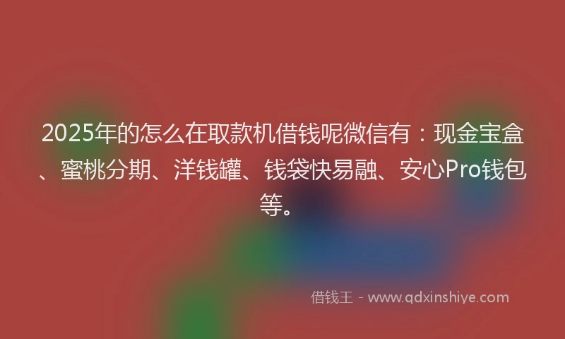 2025年的怎么在取款机借钱呢微信有：现金宝盒、蜜桃分期、洋钱罐、钱袋快易融、安心Pro钱包等。