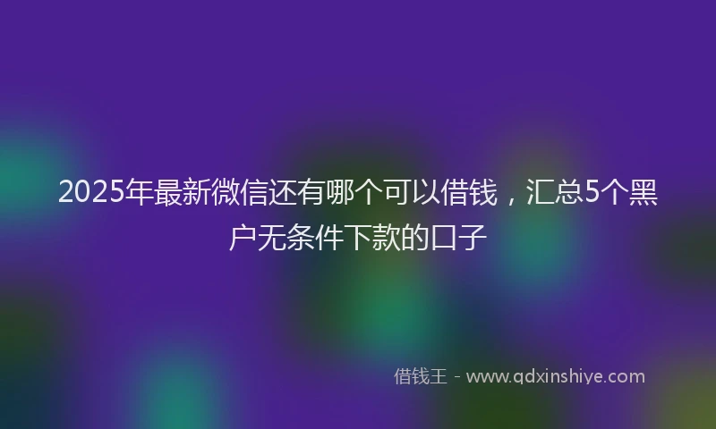 2025年最新微信还有哪个可以借钱，汇总5个黑户无条件下款的口子