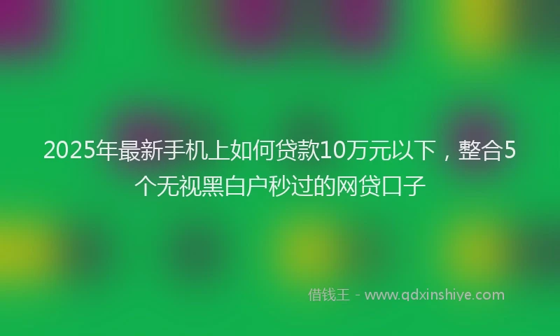 2025年最新手机上如何贷款10万元以下，整合5个无视黑白户秒过的网贷口子
